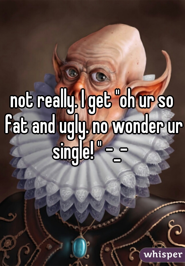 not really. I get "oh ur so fat and ugly. no wonder ur single! " -_-  