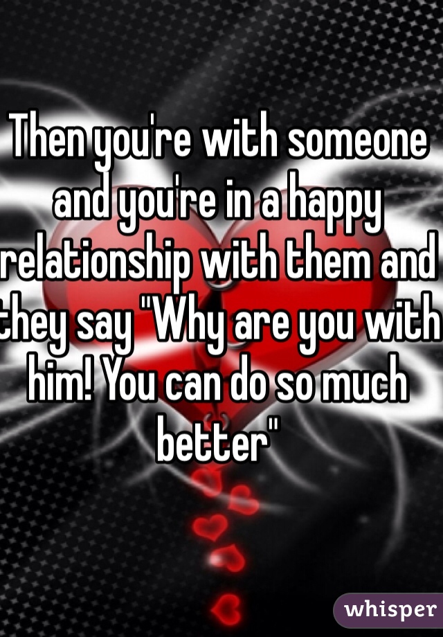 Then you're with someone and you're in a happy relationship with them and they say "Why are you with him! You can do so much better"