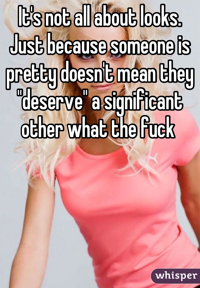 It's not all about looks. Just because someone is pretty doesn't mean they "deserve" a significant other what the fuck 