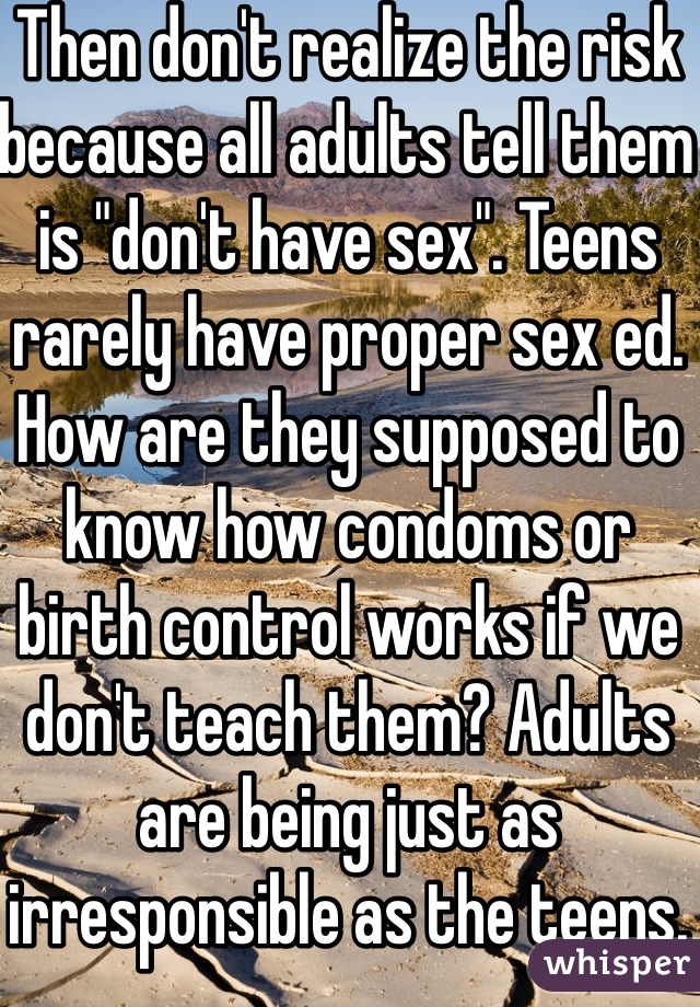 Then don't realize the risk because all adults tell them is "don't have sex". Teens rarely have proper sex ed. How are they supposed to know how condoms or birth control works if we don't teach them? Adults are being just as irresponsible as the teens. 