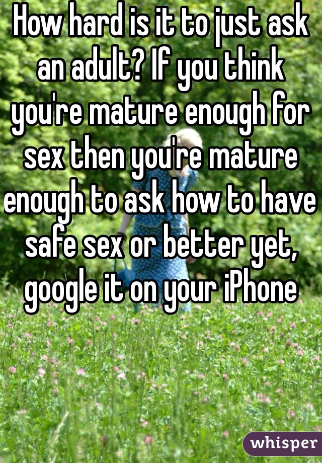 How hard is it to just ask an adult? If you think you're mature enough for sex then you're mature enough to ask how to have safe sex or better yet, google it on your iPhone