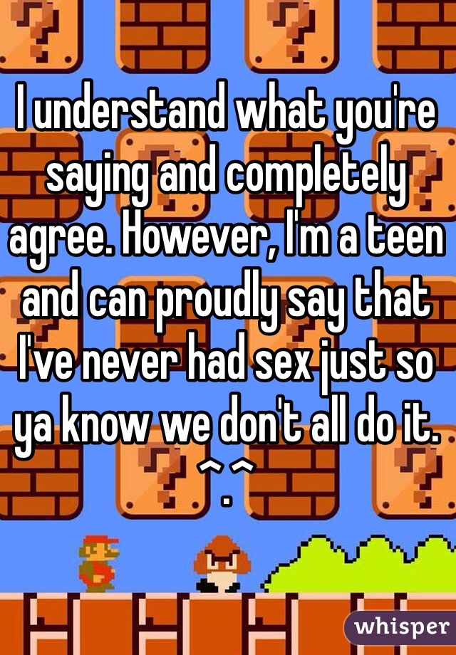 I understand what you're saying and completely agree. However, I'm a teen and can proudly say that I've never had sex just so ya know we don't all do it. ^.^