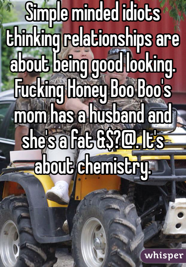 Simple minded idiots thinking relationships are about being good looking. Fucking Honey Boo Boo's mom has a husband and she's a fat &$?@. It's about chemistry.