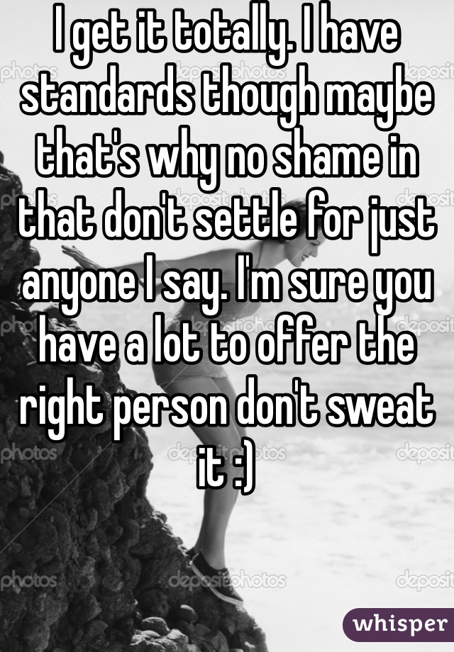 I get it totally. I have standards though maybe that's why no shame in that don't settle for just anyone I say. I'm sure you have a lot to offer the right person don't sweat it :) 