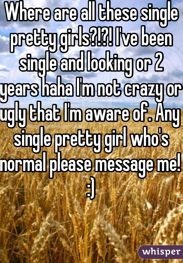 Where are all these single pretty girls?!?! I've been single and looking or 2 years haha I'm not crazy or ugly that I'm aware of. Any single pretty girl who's normal please message me! :) 