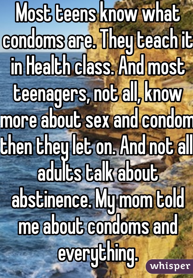 Most teens know what condoms are. They teach it in Health class. And most teenagers, not all, know more about sex and condom then they let on. And not all adults talk about abstinence. My mom told me about condoms and everything. 