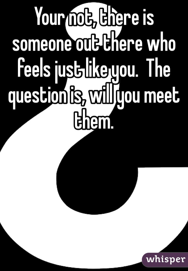 Your not, there is someone out there who feels just like you.  The question is, will you meet them.  