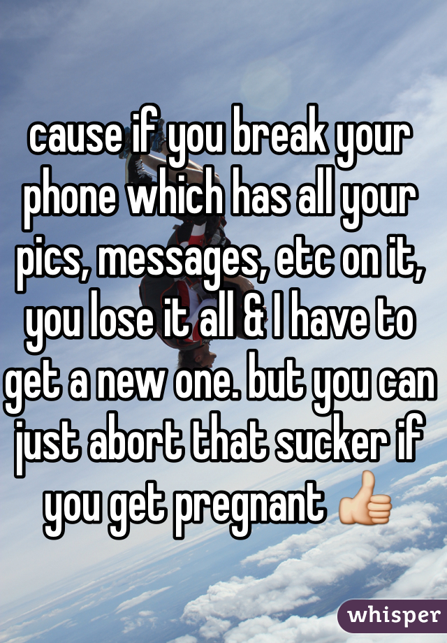 cause if you break your phone which has all your pics, messages, etc on it, you lose it all & I have to get a new one. but you can just abort that sucker if you get pregnant 👍