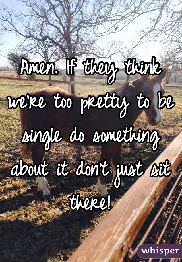 Amen. If they think we're too pretty to be single do something about it don't just sit there!