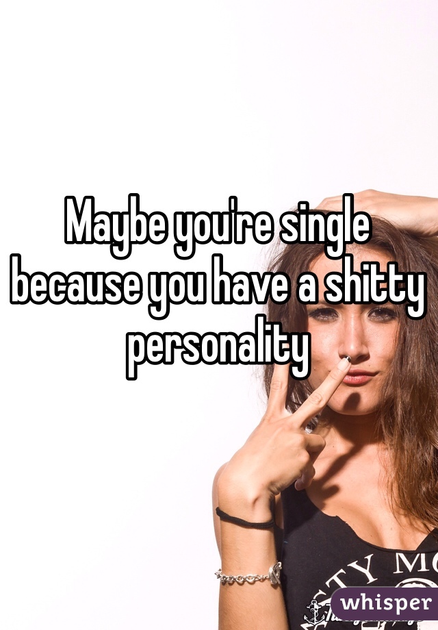 Maybe you're single because you have a shitty personality