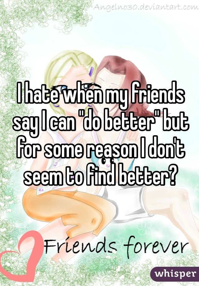 I hate when my friends say I can "do better" but for some reason I don't seem to find better? 