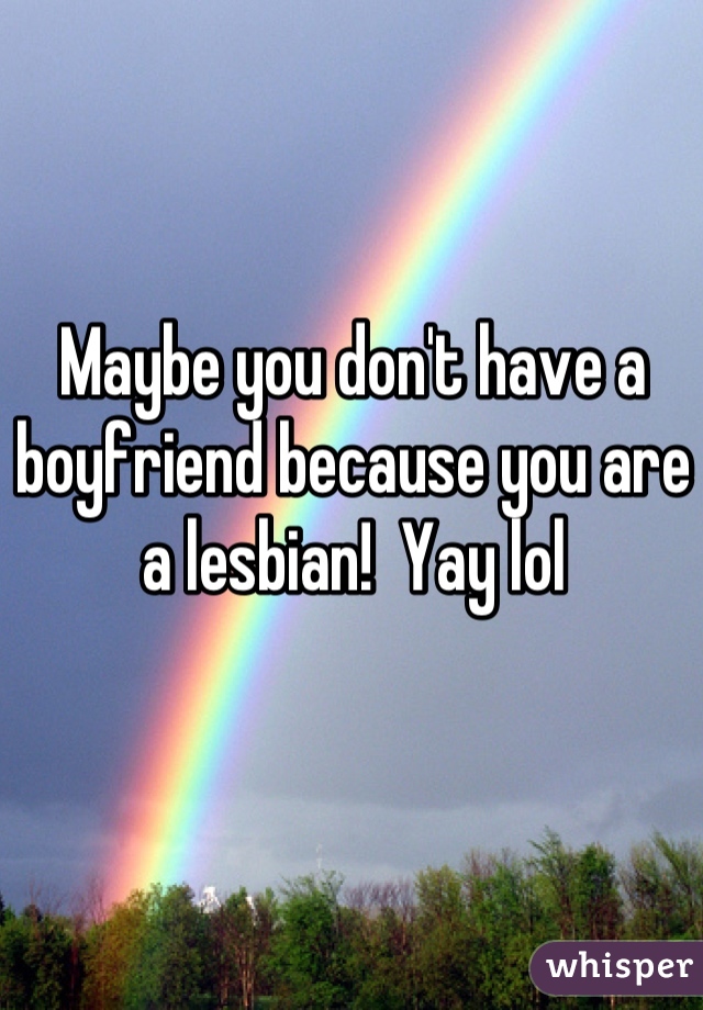 Maybe you don't have a boyfriend because you are a lesbian!  Yay lol