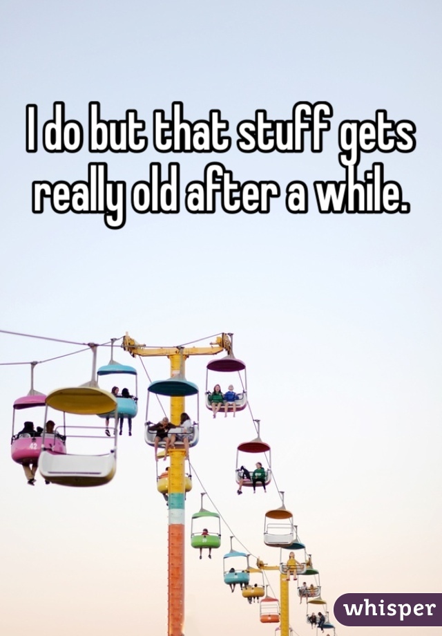 I do but that stuff gets really old after a while.