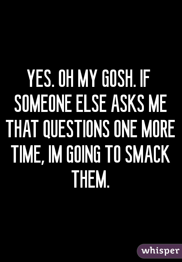 YES. OH MY GOSH. IF SOMEONE ELSE ASKS ME THAT QUESTIONS ONE MORE TIME, IM GOING TO SMACK THEM.