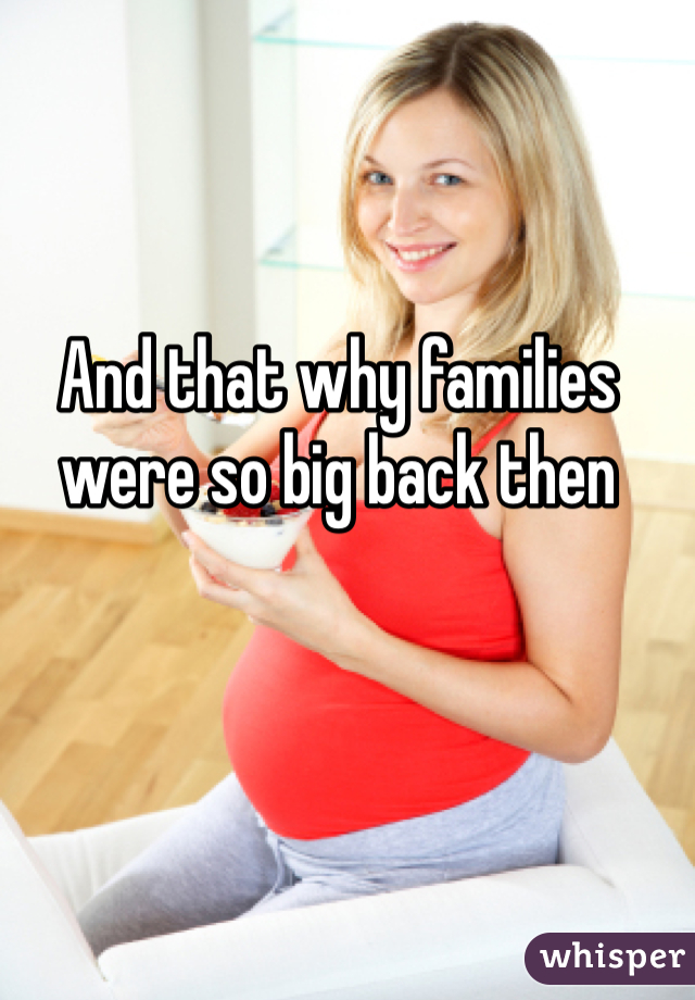 And that why families were so big back then