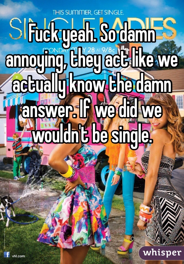 Fuck yeah. So damn annoying, they act like we actually know the damn answer. If we did we wouldn't be single. 