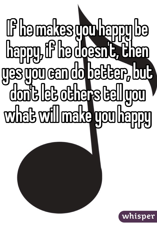 If he makes you happy be happy, if he doesn't, then yes you can do better, but don't let others tell you what will make you happy