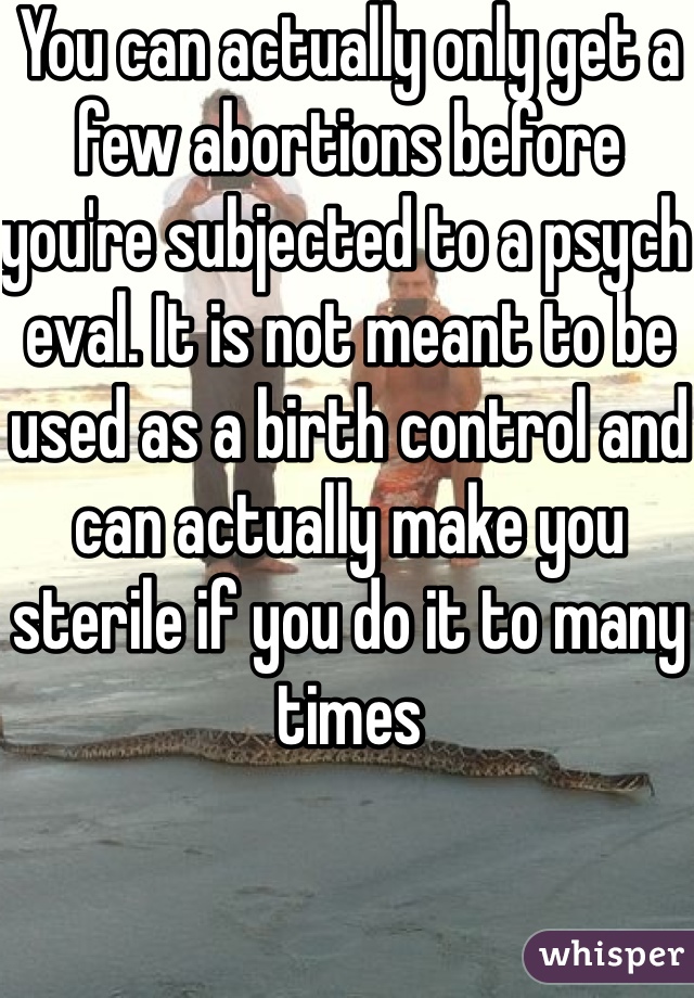 You can actually only get a few abortions before you're subjected to a psych eval. It is not meant to be used as a birth control and can actually make you sterile if you do it to many times