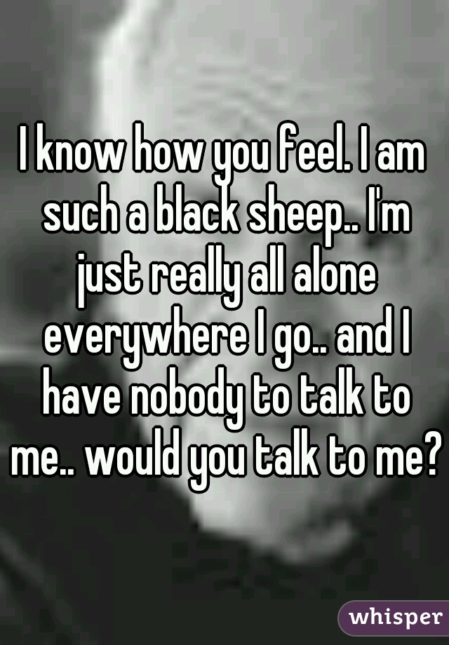 I know how you feel. I am such a black sheep.. I'm just really all alone everywhere I go.. and I have nobody to talk to me.. would you talk to me? 