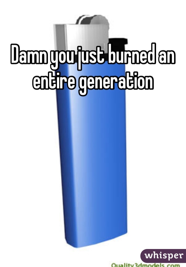 Damn you just burned an entire generation