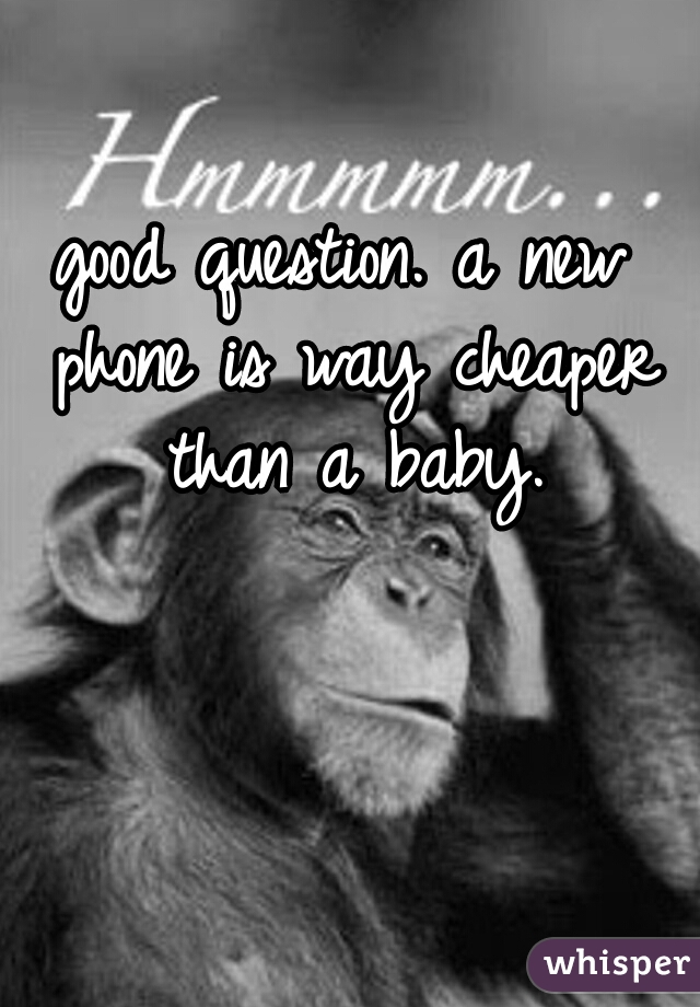 good question. a new phone is way cheaper than a baby.