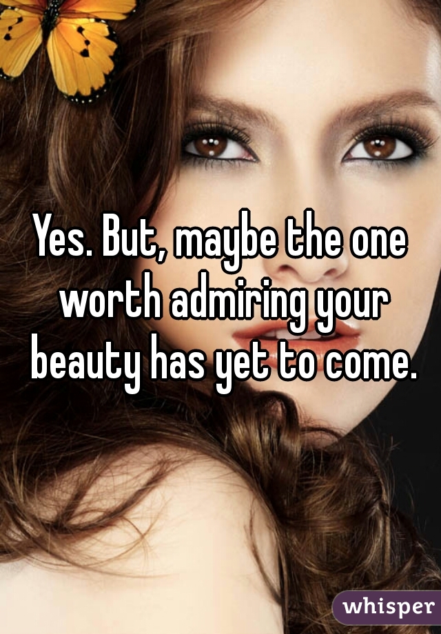 Yes. But, maybe the one worth admiring your beauty has yet to come.