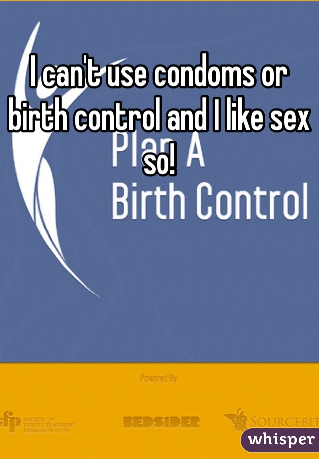 I can't use condoms or birth control and I like sex so! 