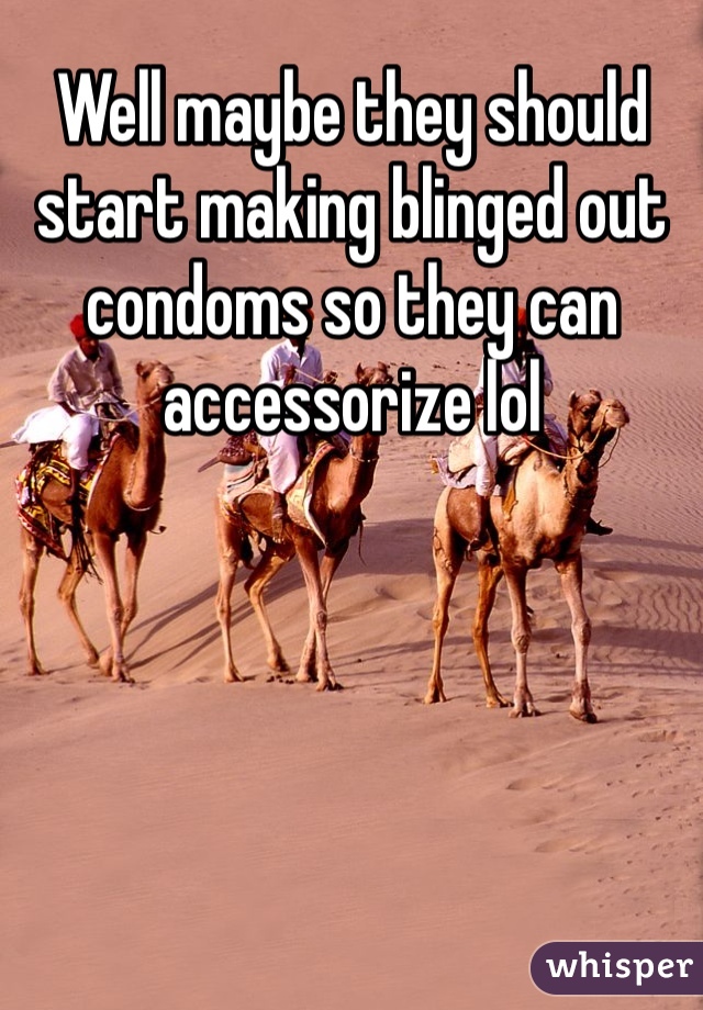 Well maybe they should start making blinged out condoms so they can accessorize lol