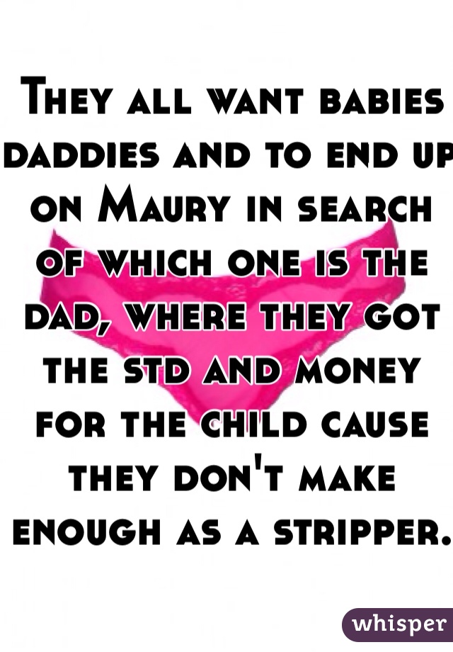 They all want babies daddies and to end up on Maury in search of which one is the dad, where they got the std and money for the child cause they don't make enough as a stripper.