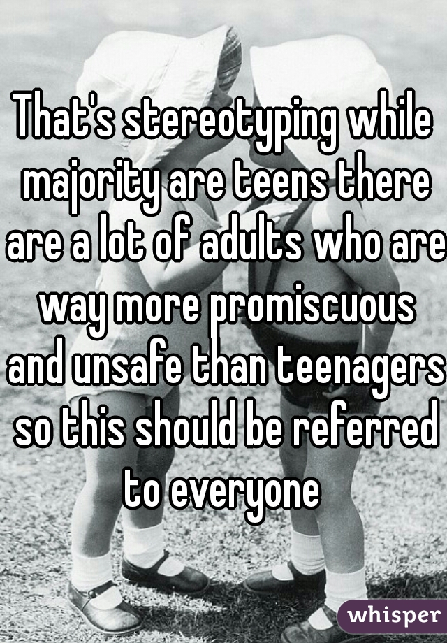 That's stereotyping while majority are teens there are a lot of adults who are way more promiscuous and unsafe than teenagers so this should be referred to everyone 