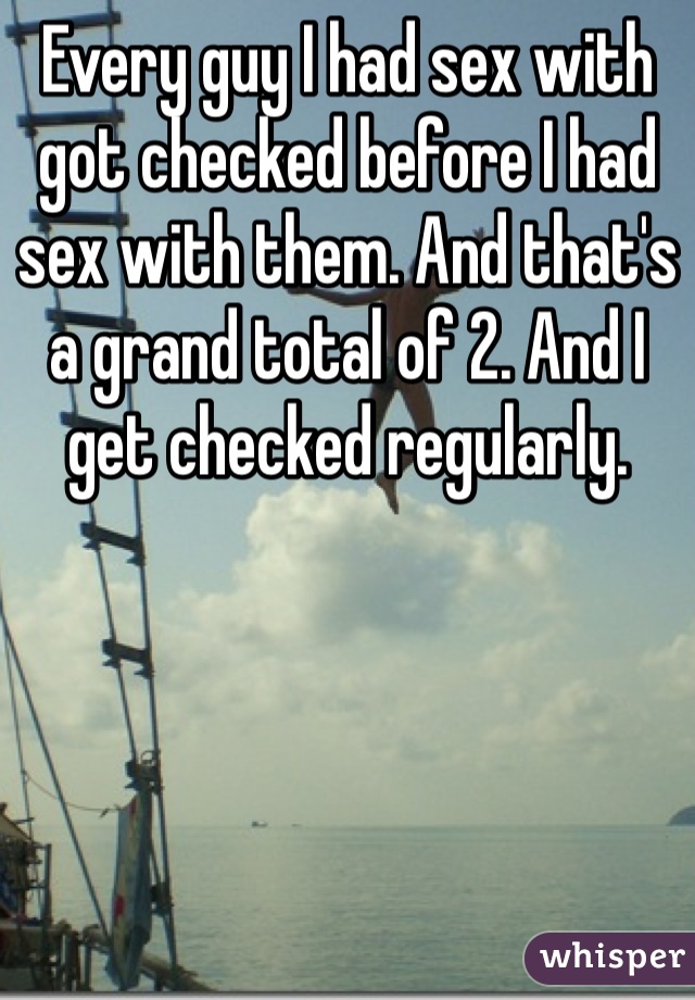 Every guy I had sex with got checked before I had sex with them. And that's a grand total of 2. And I get checked regularly. 