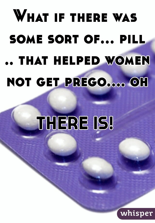 What if there was some sort of... pill .. that helped women not get prego.... oh  
THERE IS!
