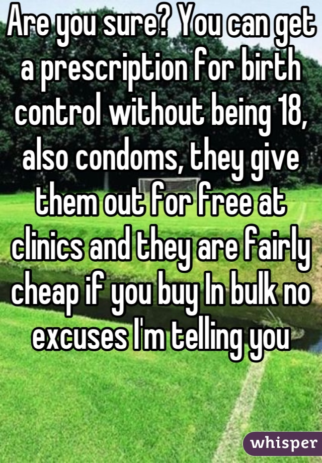 Are you sure? You can get a prescription for birth control without being 18, also condoms, they give them out for free at clinics and they are fairly cheap if you buy In bulk no excuses I'm telling you