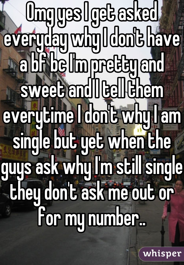 Omg yes I get asked everyday why I don't have a bf bc I'm pretty and sweet and I tell them everytime I don't why I am single but yet when the guys ask why I'm still single they don't ask me out or for my number..