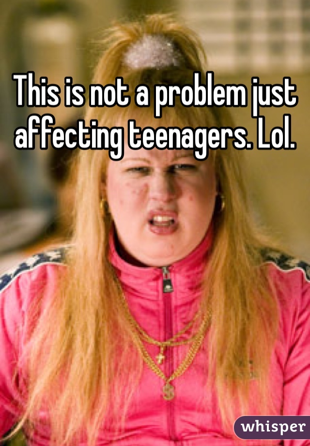 This is not a problem just affecting teenagers. Lol.