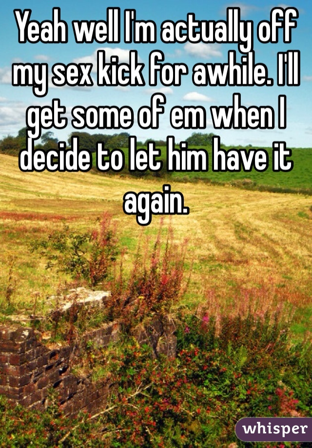 Yeah well I'm actually off my sex kick for awhile. I'll get some of em when I decide to let him have it again. 