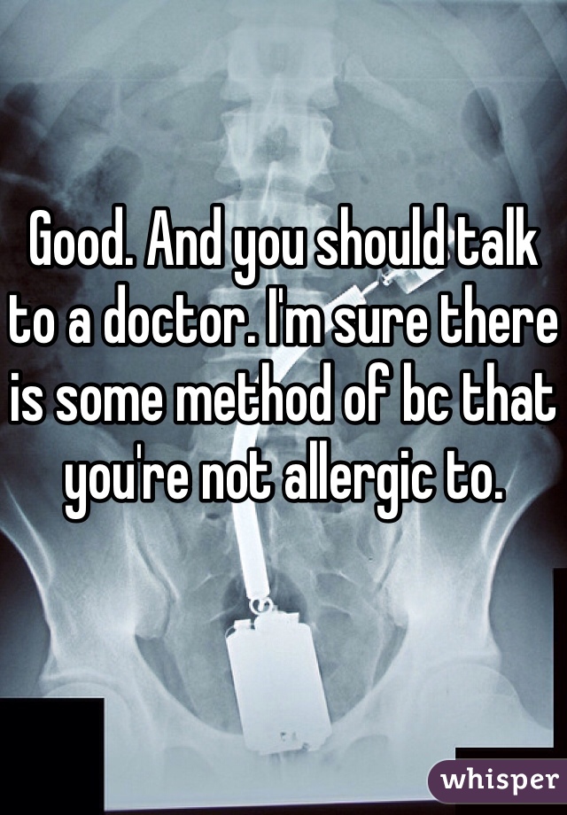 Good. And you should talk to a doctor. I'm sure there is some method of bc that you're not allergic to. 