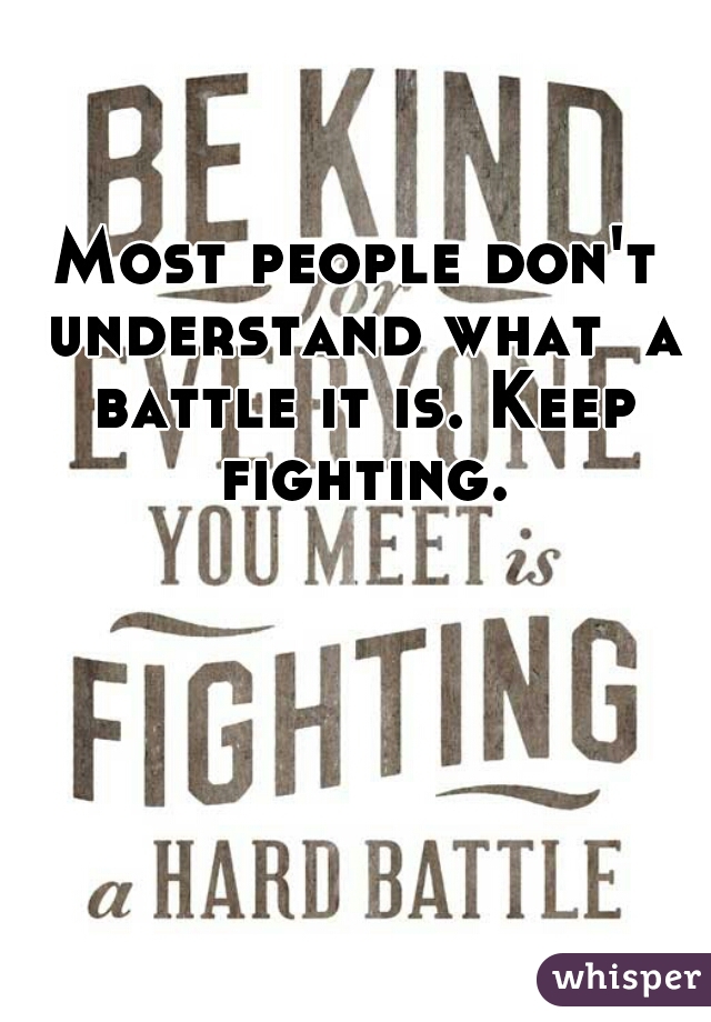 Most people don't understand what  a battle it is. Keep fighting. 
