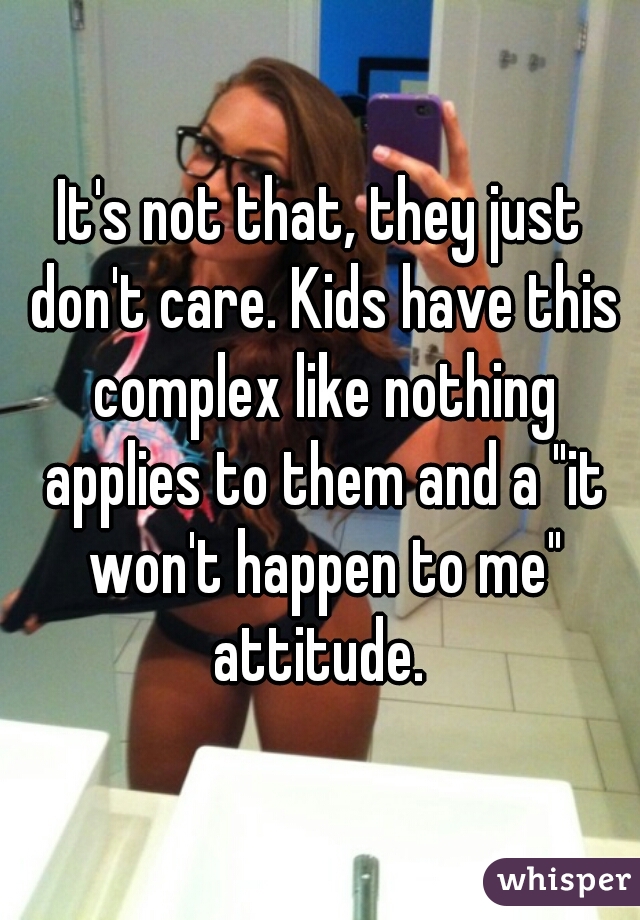 It's not that, they just don't care. Kids have this complex like nothing applies to them and a "it won't happen to me" attitude. 