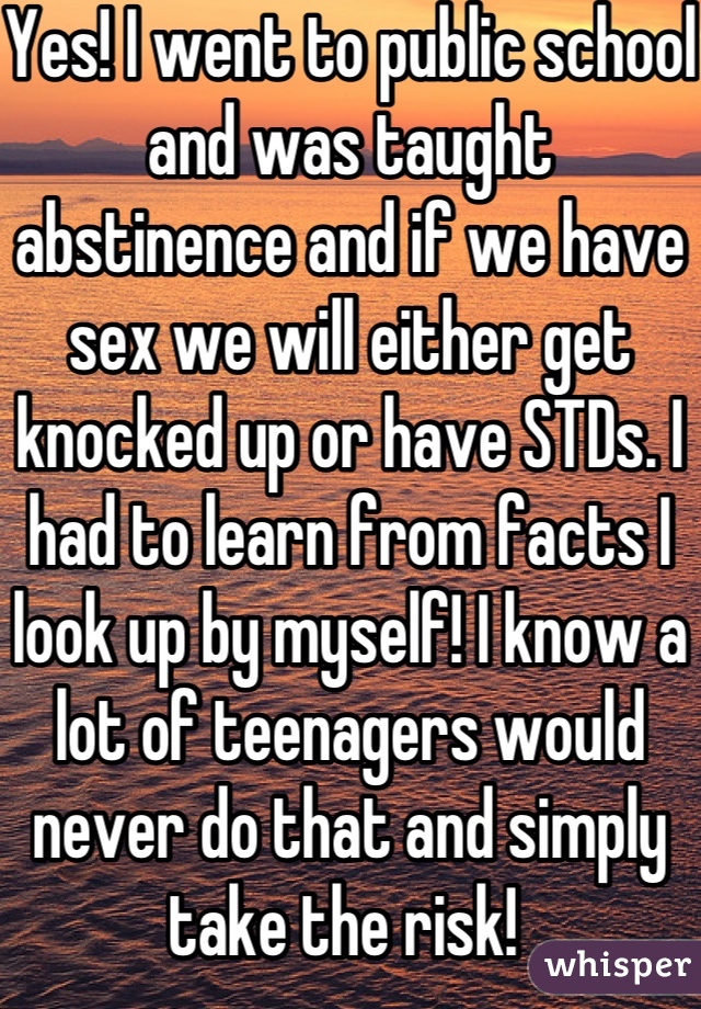 Yes! I went to public school and was taught abstinence and if we have sex we will either get knocked up or have STDs. I had to learn from facts I look up by myself! I know a lot of teenagers would never do that and simply take the risk! 