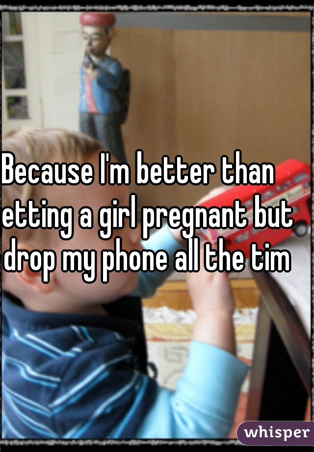 Because I'm better than getting a girl pregnant but I drop my phone all the time