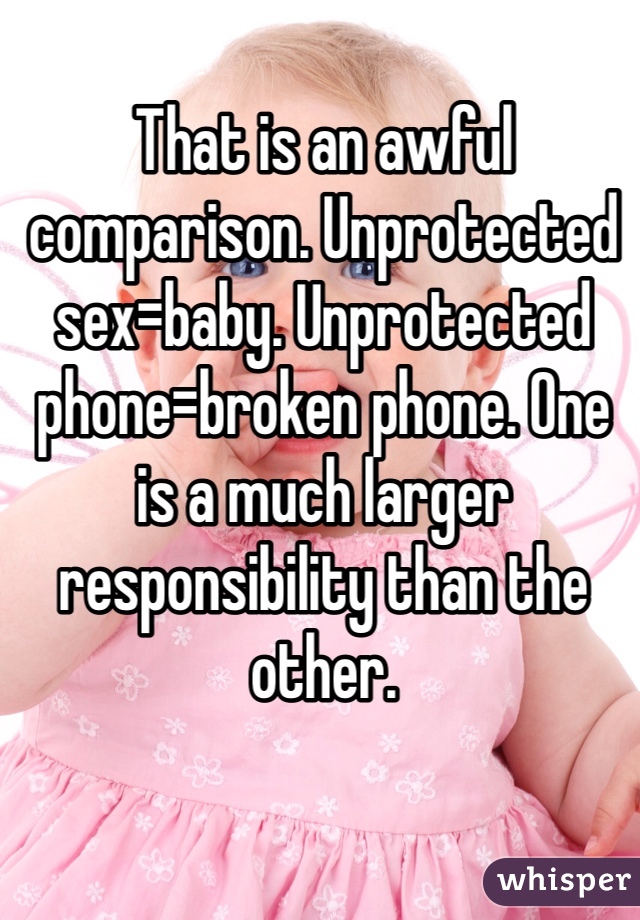 That is an awful comparison. Unprotected sex=baby. Unprotected phone=broken phone. One is a much larger responsibility than the other. 