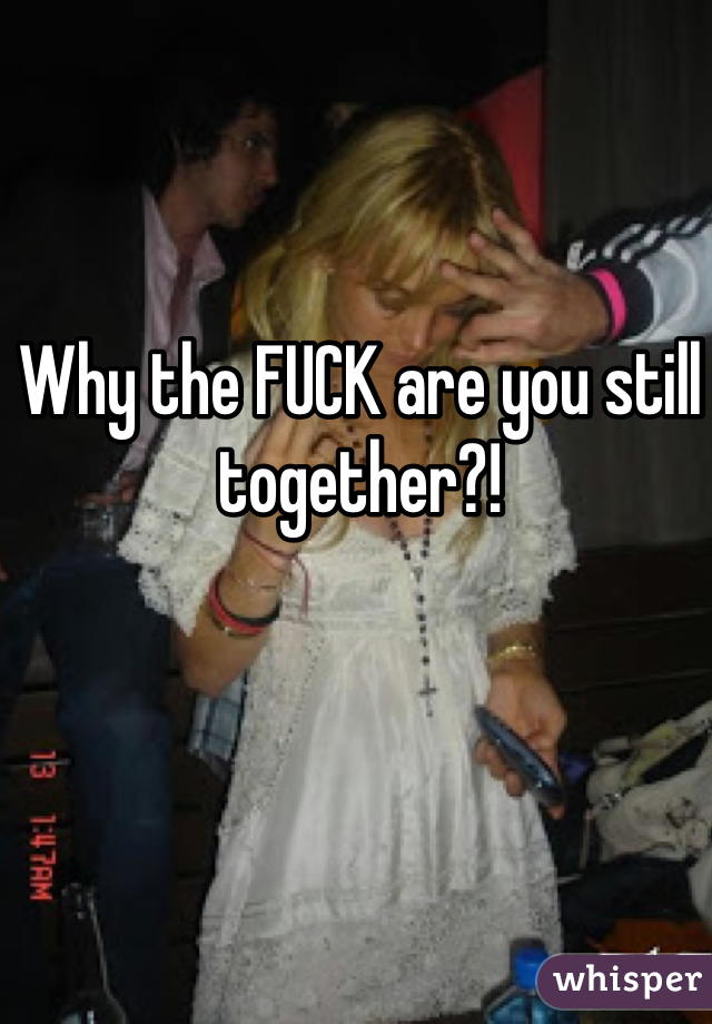 Why the FUCK are you still together?!