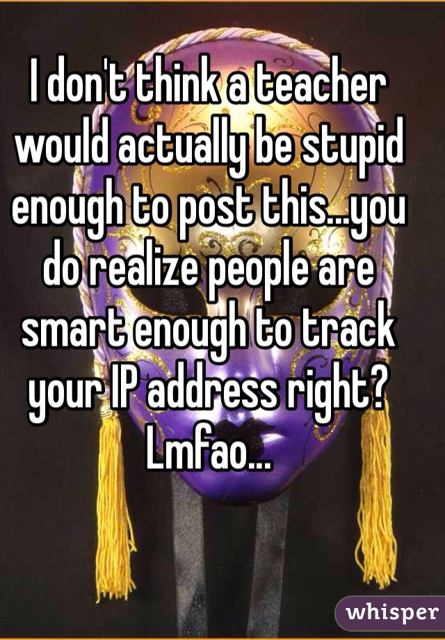 I don't think a teacher would actually be stupid enough to post this...you do realize people are smart enough to track your IP address right? Lmfao...