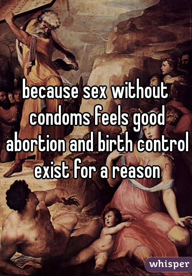 because sex without condoms feels good abortion and birth control exist for a reason