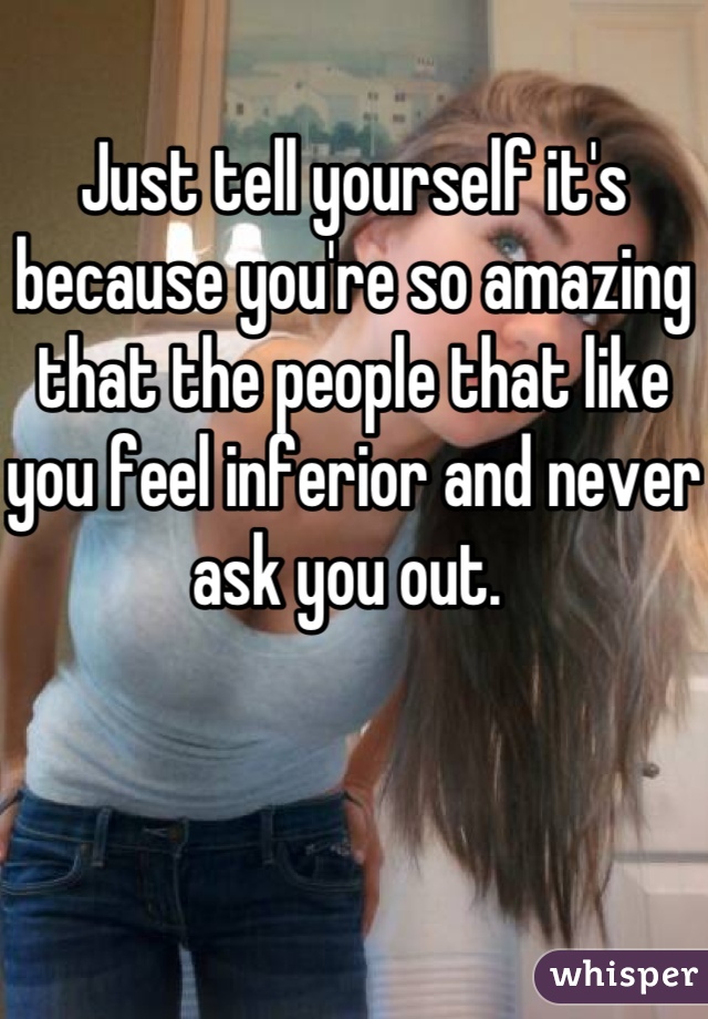 Just tell yourself it's because you're so amazing that the people that like you feel inferior and never ask you out. 