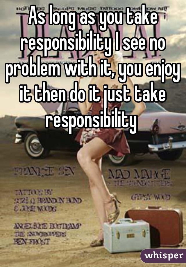 As long as you take responsibility I see no problem with it, you enjoy it then do it just take responsibility 