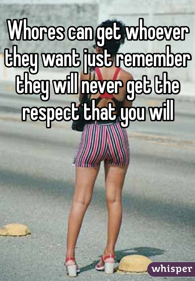 Whores can get whoever they want just remember they will never get the respect that you will