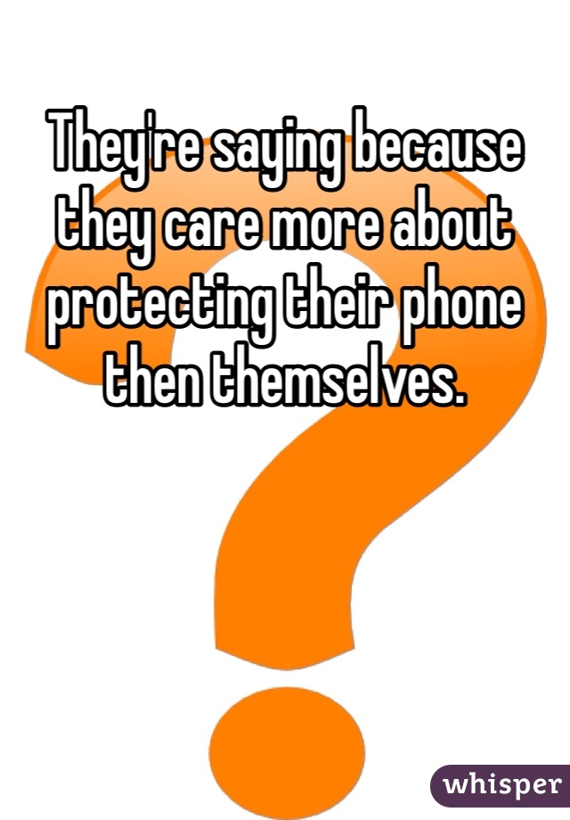 They're saying because they care more about protecting their phone then themselves. 