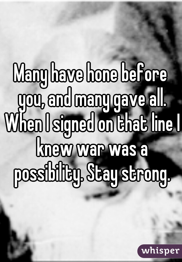 Many have hone before you, and many gave all. When I signed on that line I knew war was a possibility. Stay strong.